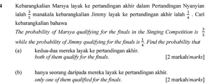 Kebarangkalian Marsya layak ke pertandingan akhir dalam Pertandingan Nyanyian
ialah  3/5  manakala kebarangkalian Jimmy layak ke pertandingan akhir ialah  1/4 . Cari
kebarangkalian bahawa
The probability of Marsya qualifying for the finals in the Singing Competition is  3/5 
while the probability of Jimmy qualifying for the finals is  1/4  Find the probability that
(a) kedua-dua mereka layak ke pertandingan akhir.
both of them qualify for the finals. [2 markah/marks]
(b) hanya seorang daripada mereka layak ke pertandingan akhir.
only one of them qualified for the finals. [2 markah/marks]