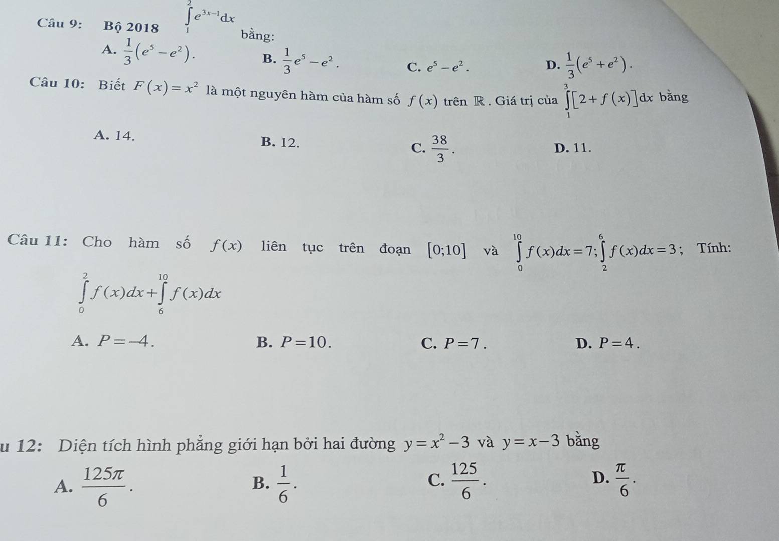 Bhat Q2018∈tlimits _1^(2e^3x-1)dx bằng:
A.  1/3 (e^5-e^2).
B.  1/3 e^5-e^2.
C. e^5-e^2. D.  1/3 (e^5+e^2). 
Câu 10: Biết F(x)=x^2 là một nguyên hàm của hàm số f(x) trên R . Giá trị của ∈tlimits _1^(3[2+f(x)]dx bǎng
A. 14. B. 12. C. frac 38)3.
D. 11.
Câu 11: Cho hàm số f(x) liên tục trên đoạn [0;10] và ∈tlimits _0^((10)f(x)dx=7; ∈tlimits _2^6f(x)dx=3; Tính:
∈tlimits _0^2f(x)dx+∈tlimits _6^(10)f(x)dx
A. P=-4. B. P=10. C. P=7. D. P=4. 
u 12: Diện tích hình phăng giới hạn bởi hai đường y=x^2)-3 và y=x-3 bǎng
D.
A.  125π /6 .  1/6 .  125/6 .  π /6 . 
B.
C.