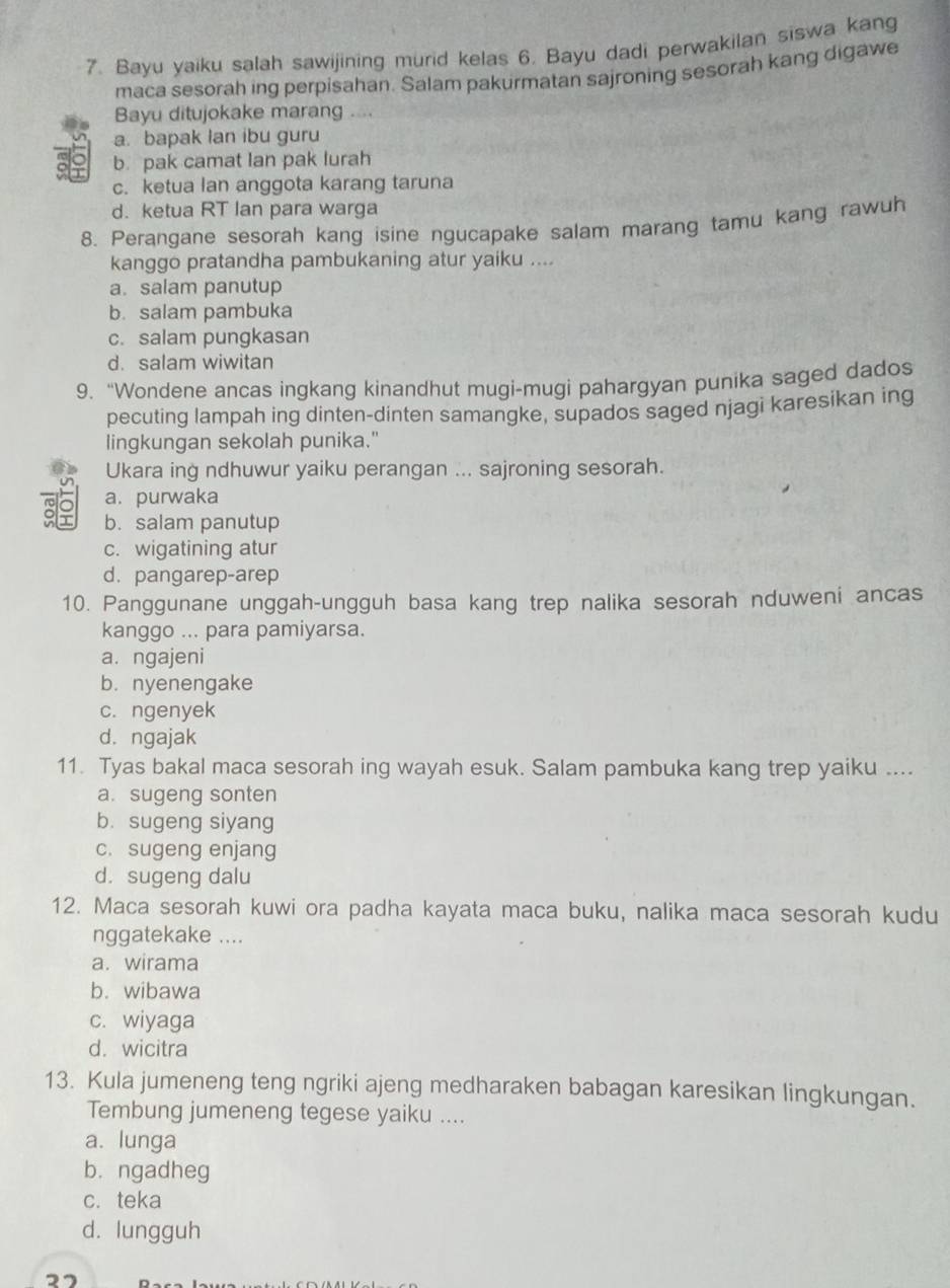 Bayu yaiku salah sawijining murid kelas 6. Bayu dadi perwakilan siswa kang
maca sesorah ing perpisahan. Salam pakurmatan sajroning sesorah kang digawe
Bayu ditujokake marang .
a. bapak lan ibu guru
o b. pak camat lan pak lurah
c. ketua lan anggota karang taruna
d. ketua RT lan para warga
8. Perangane sesorah kang isine ngucapake salam marang tamu kang rawuh
kanggo pratandha pambukaning atur yaiku ....
a. salam panutup
b. salam pambuka
c. salam pungkasan
d. salam wiwitan
9. “Wondene ancas ingkang kinandhut mugi-mugi pahargyan punika saged dados
pecuting lampah ing dinten-dinten samangke, supados saged njagi karesikan ing
lingkungan sekolah punika."
Ukara ing ndhuwur yaiku perangan ... sajroning sesorah.
a. purwaka
b. salam panutup
c. wigatining atur
d. pangarep-arep
10. Panggunane unggah-ungguh basa kang trep nalika sesorah nduweni ancas
kanggo ... para pamiyarsa.
a. ngajeni
b. nyenengake
c. ngenyek
d.ngajak
11. Tyas bakal maca sesorah ing wayah esuk. Salam pambuka kang trep yaiku ....
a. sugeng sonten
b. sugeng siyang
c. sugeng enjang
d. sugeng dalu
12. Maca sesorah kuwi ora padha kayata maca buku, nalika maca sesorah kudu
nggatekake ....
a. wirama
b. wibawa
c. wiyaga
d. wicitra
13. Kula jumeneng teng ngriki ajeng medharaken babagan karesikan lingkungan.
Tembung jumeneng tegese yaiku ....
a. lunga
bù ngadheg
c. teka
d. lungguh
27