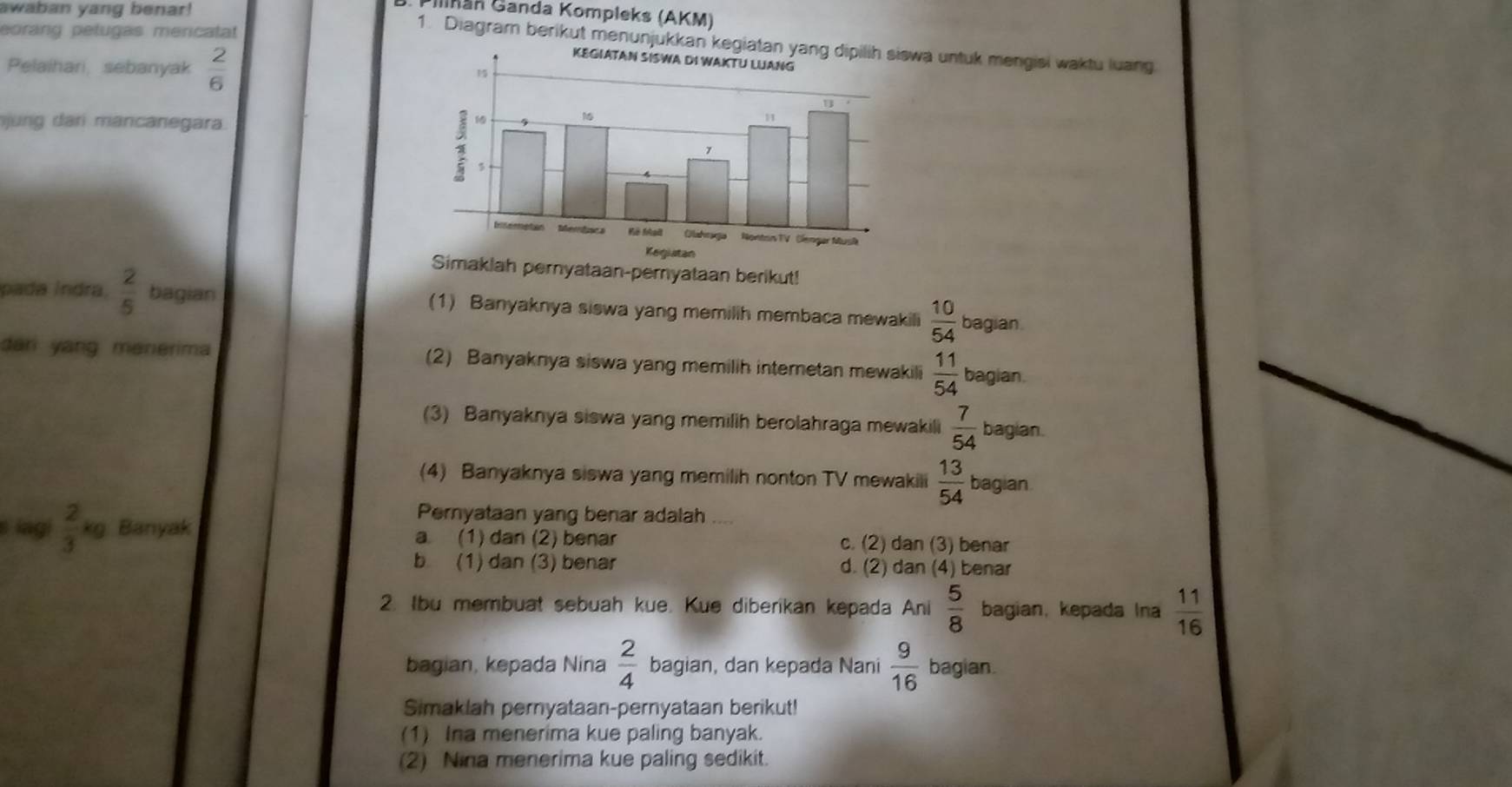 awaban yang benar!
* inán Ganda Kompleks (AKM)
eorang pelugas mericatat
1. Diagram berikut menunjukkan kegiatan wa untuk mengisi waktu luang
Pelaihari, sebanyak  2/6 
un a r ancane ara
Simaklah pernyataan-pernyataan berikut!
pada Índra  2/5  bagian (1) Banyaknya siswa yang memillh membaca mewakili  10/54  bagian
dani yang menerima (2) Banyaknya siswa yang memilih internetan mewakili  11/54  bagian.
(3) Banyaknya siswa yang memilih berolahraga mewakili  7/54  bagian.
(4) Banyaknya siswa yang memilih nonton TV mewakili  13/54  bagian
Pernyataan yang benar adalah ....
s iagi  2/3 kg a Banyak a. (1) dan (2) benar c. (2) dan (3) benar
b (1) dan (3) benar d. (2) dan (4) benar
2. Ibu membuat sebuah kue. Kue diberikan kepada Ani  5/8  bagian, kepada Ina  11/16 
bagian, kepada Nina  2/4  bagian, dan kepada Nani  9/16  bagian.
Simaklah pernyataan-pernyataan berikut!
(1) Ina menerima kue paling banyak.
(2) Nina menerima kue paling sedikit.