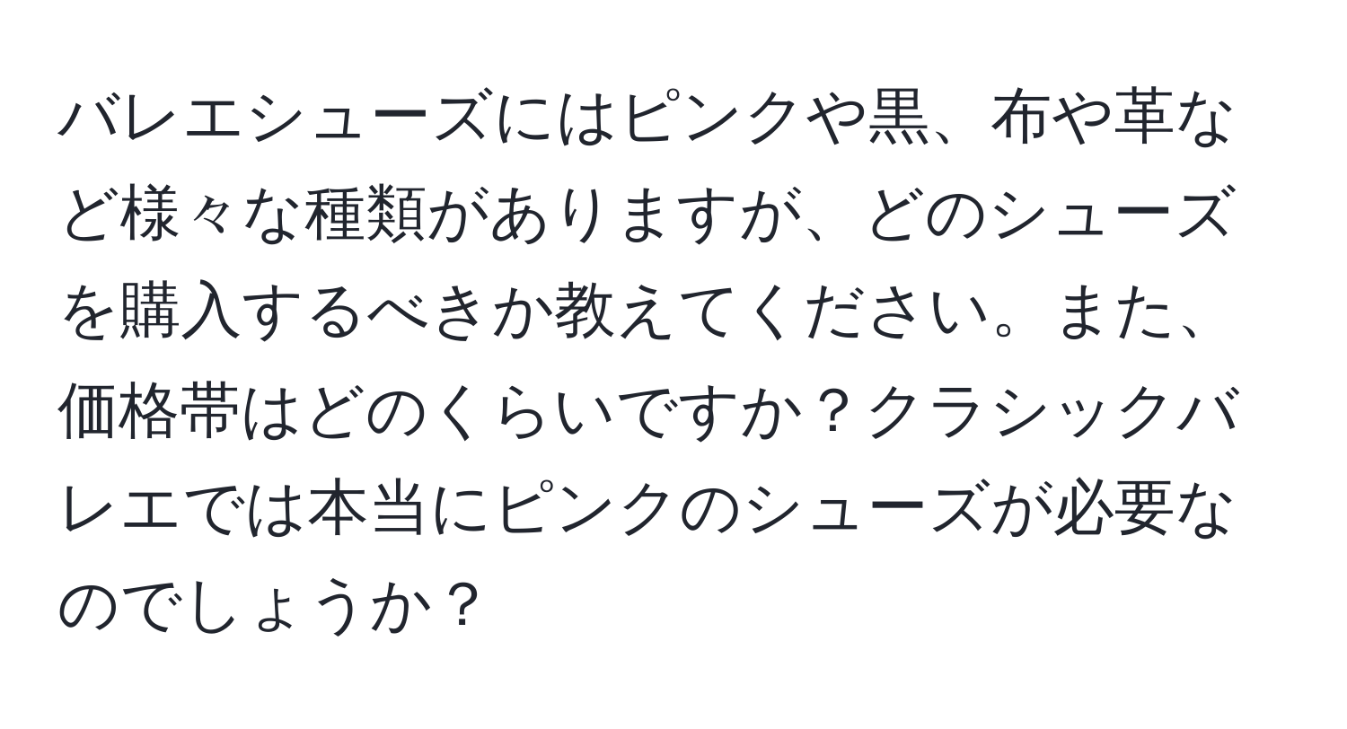 バレエシューズにはピンクや黒、布や革など様々な種類がありますが、どのシューズを購入するべきか教えてください。また、価格帯はどのくらいですか？クラシックバレエでは本当にピンクのシューズが必要なのでしょうか？