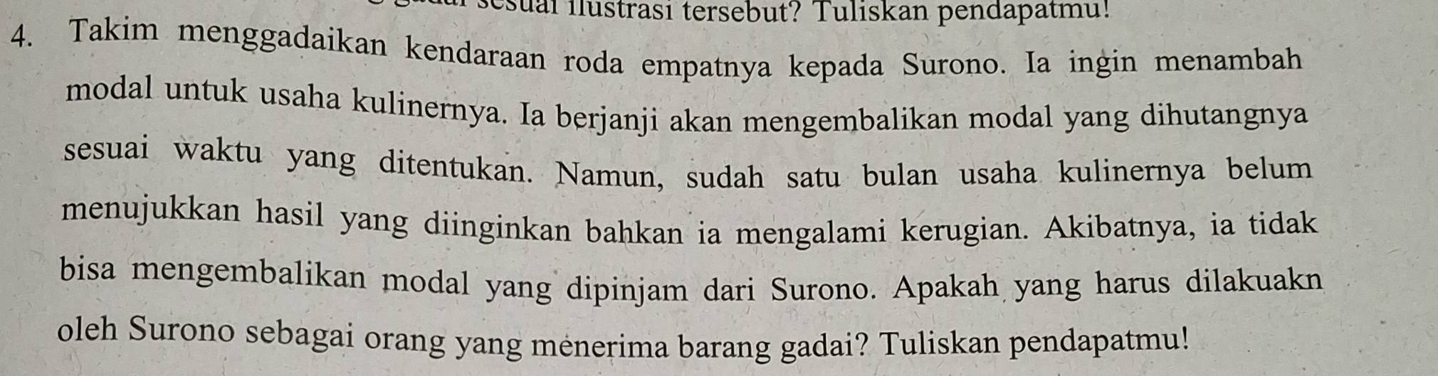 sesual ilustrasi tersebut? Tuliskan pendapatmu! 
4. Takim menggadaikan kendaraan roda empatnya kepada Surono. Ia ingin menambah 
modal untuk usaha kulinernya. Ia berjanji akan mengembalikan modal yang dihutangnya 
sesuai waktu yang ditentukan. Namun, sudah satu bulan usaha kulinernya belum 
menujukkan hasil yang diinginkan bahkan ia mengalami kerugian. Akibatnya, ia tidak 
bisa mengembalikan modal yang dipinjam dari Surono. Apakah yang harus dilakuakn 
oleh Surono sebagai orang yang menerima barang gadai? Tuliskan pendapatmu!