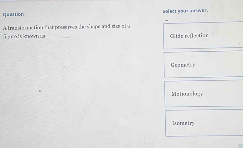 Question Select your answer.
A transformation that preserves the shape and size of a
figure is known as _. Glide reflection
Geometry
Motionology
Isometry