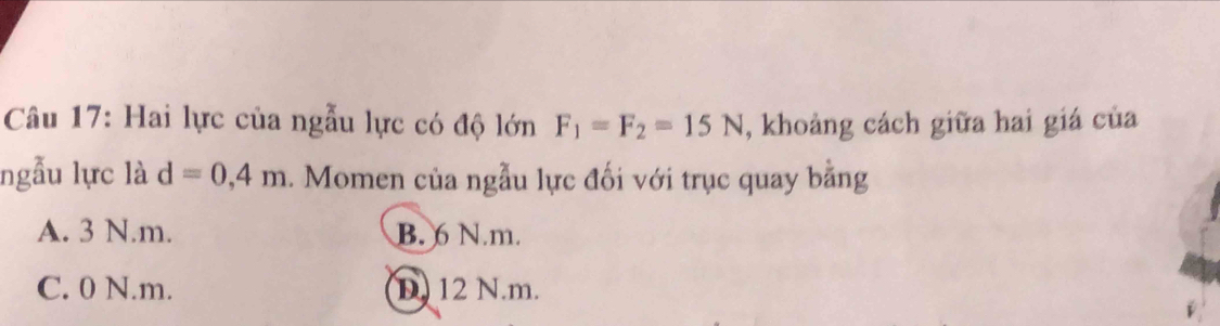 Hai lực của ngẫu lực có độ lớn F_1=F_2=15N , khoảng cách giữa hai giá của
ngẫu lực là d=0,4m. Momen của ngẫu lực đối với trục quay bằng
A. 3 N. m. B. 6 N. m.
C. 0 N. m. D. 12 N.m.