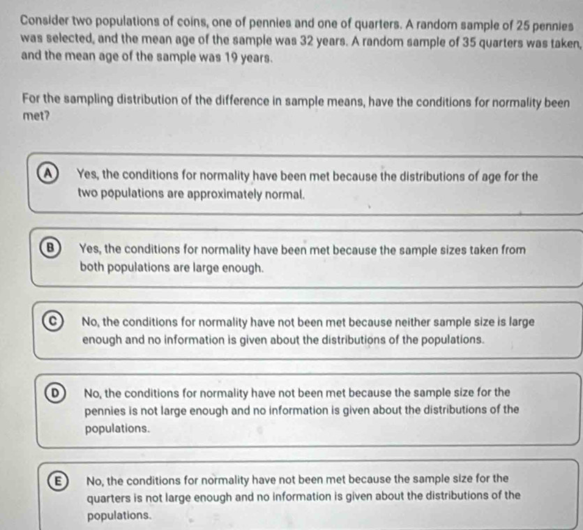 Consider two populations of coins, one of pennies and one of quarters. A random sample of 25 pennies
was selected, and the mean age of the sample was 32 years. A random sample of 35 quarters was taken,
and the mean age of the sample was 19 years.
For the sampling distribution of the difference in sample means, have the conditions for normality been
met?
A Yes, the conditions for normality have been met because the distributions of age for the
two populations are approximately normal.
B Yes, the conditions for normality have been met because the sample sizes taken from
both populations are large enough.
c) No, the conditions for normality have not been met because neither sample size is large
enough and no information is given about the distributions of the populations.
D No, the conditions for normality have not been met because the sample size for the
pennies is not large enough and no information is given about the distributions of the
populations.
E No, the conditions for normality have not been met because the sample size for the
quarters is not large enough and no information is given about the distributions of the
populations.