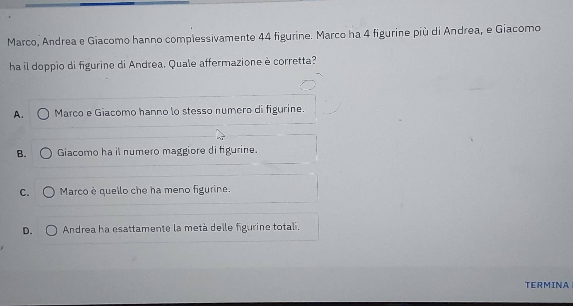 Marco, Andrea e Giacomo hanno complessivamente 44 figurine. Marco ha 4 figurine più di Andrea, e Giacomo
ha il doppio di figurine di Andrea. Quale affermazione è corretta?
A. Marco e Giacomo hanno lo stesso numero di figurine.
B. Giacomo ha il numero maggiore di figurine.
C. Marco è quello che ha meno figurine.
D. Andrea ha esattamente la metà delle figurine totali.
TERMINA