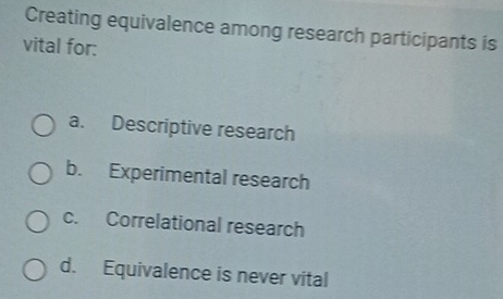 Creating equivalence among research participants is
vital for:
a. Descriptive research
b. Experimental research
c. Correlational research
d. Equivalence is never vital