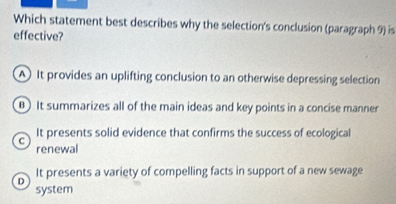 Which statement best describes why the selection's conclusion (paragraph 9) is
effective?
A) It provides an uplifting conclusion to an otherwise depressing selection
B) It summarizes all of the main ideas and key points in a concise manner
C It presents solid evidence that confirms the success of ecological
renewal
It presents a variety of compelling facts in support of a new sewage
D
system