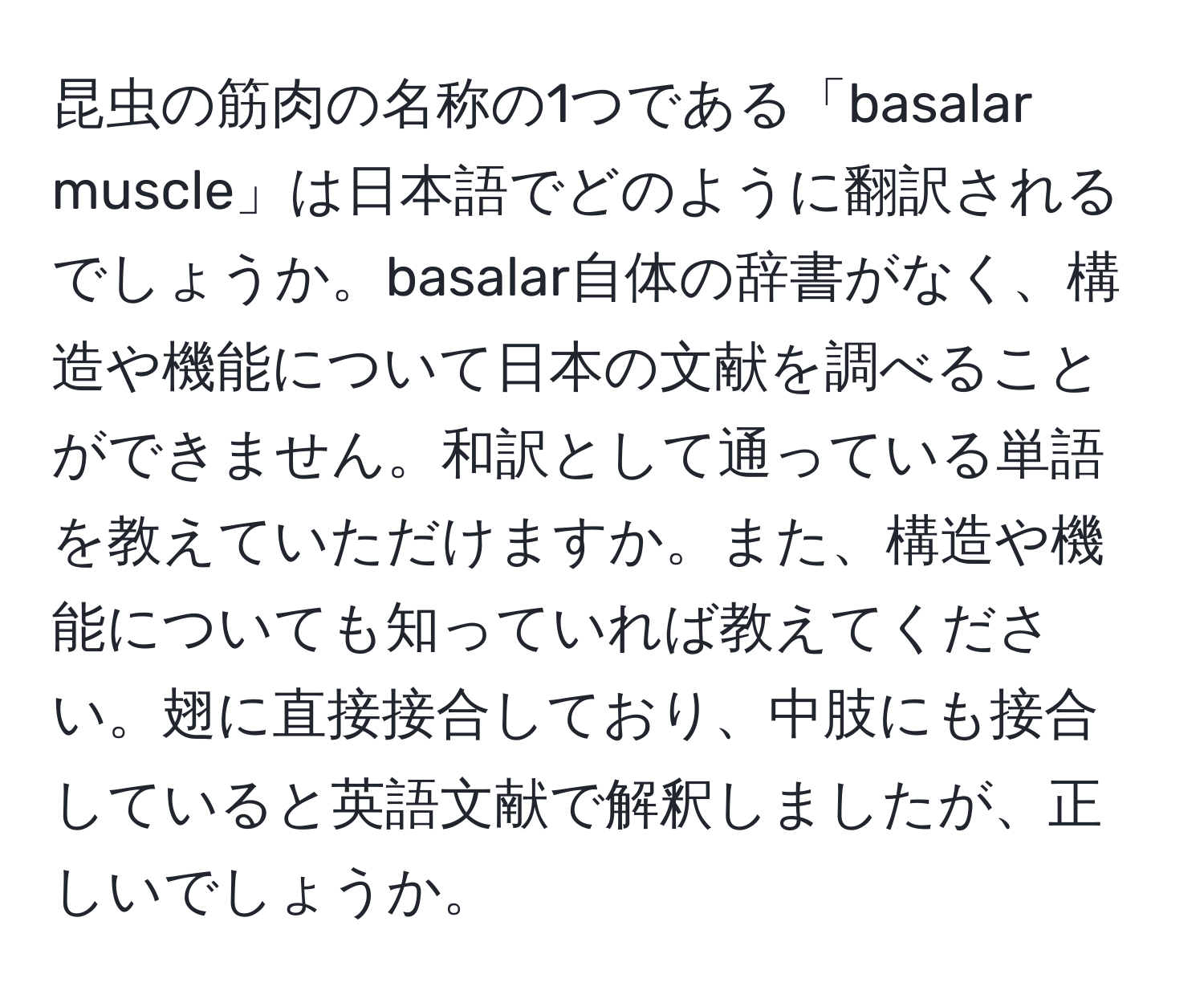 昆虫の筋肉の名称の1つである「basalar muscle」は日本語でどのように翻訳されるでしょうか。basalar自体の辞書がなく、構造や機能について日本の文献を調べることができません。和訳として通っている単語を教えていただけますか。また、構造や機能についても知っていれば教えてください。翅に直接接合しており、中肢にも接合していると英語文献で解釈しましたが、正しいでしょうか。