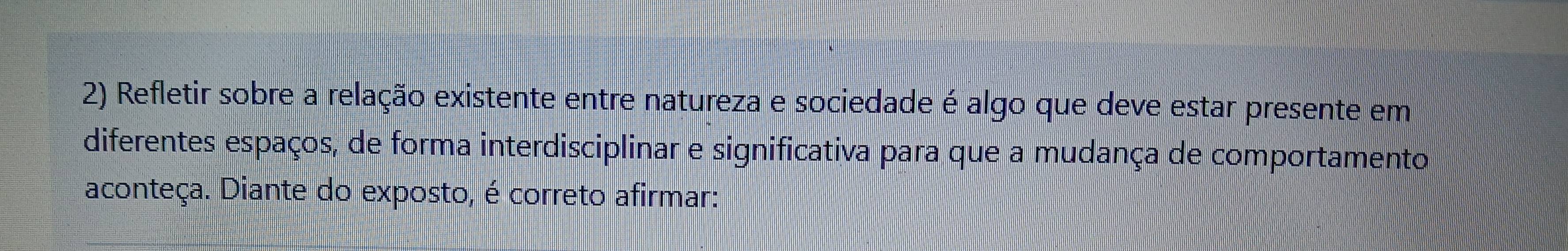 Refletir sobre a relação existente entre natureza e sociedade é algo que deve estar presente em 
diferentes espaços, de forma interdisciplinar e significativa para que a mudança de comportamento 
aconteça. Diante do exposto, é correto afirmar: