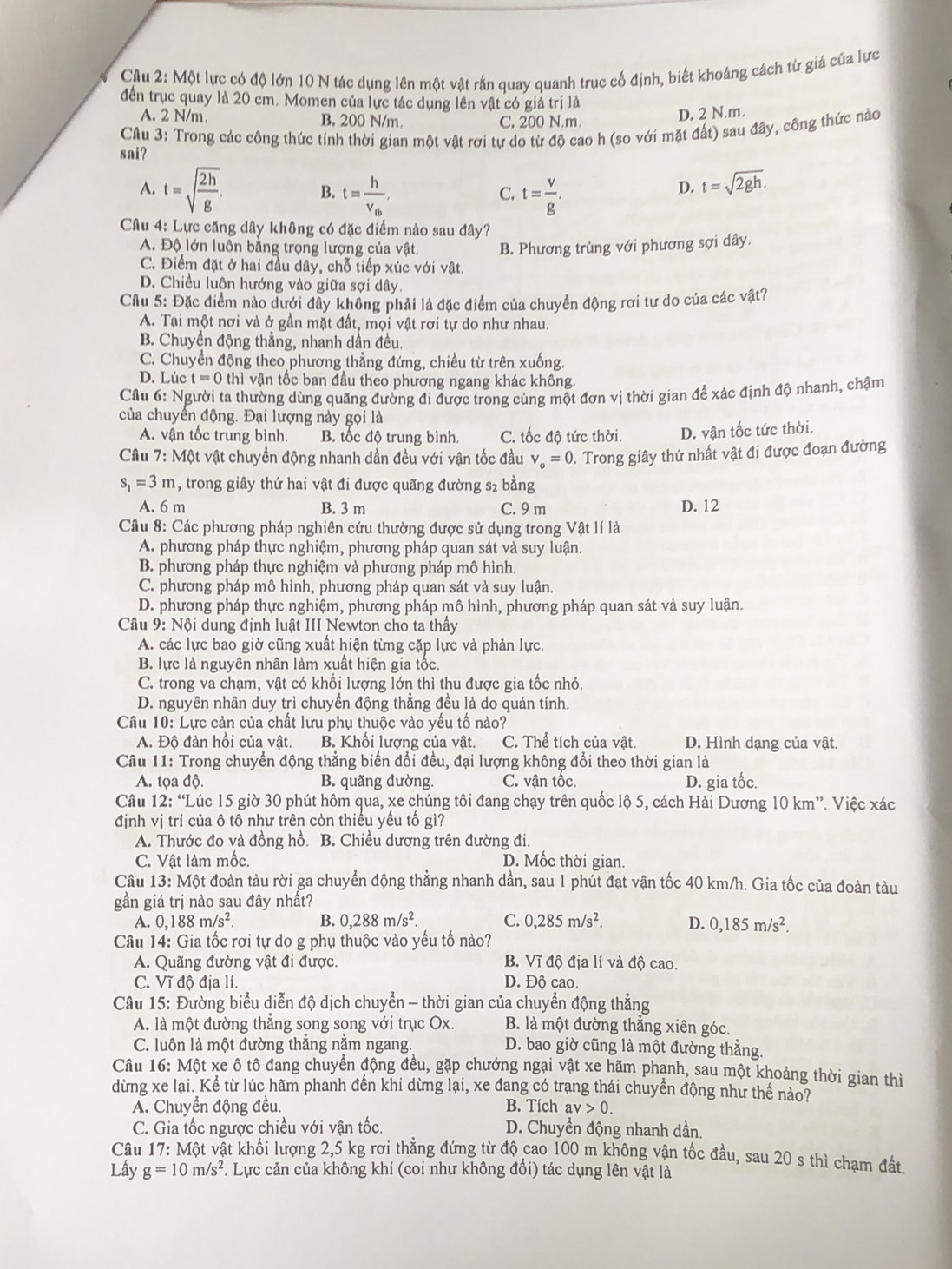 Cầu 2: Một lực có độ lớn 10 N tác dụng lên một vật rắn quay quanh trục cố định, biết khoảng cách từ giá của lực
đến trục quay là 20 cm. Momen của lực tác dụng lên vật có giá trị là
A. 2 N/m. B. 200 N/m. C. 200 N.m.
D. 2 N.m.
CAu 3: Trong các công thức tính thời gian một vật rơi tự do từ độ cao h (so với mặt đất) sau đây, công thức nào
sai?
A. t=sqrt(frac 2h)g. t=frac hv_tb, t= v/g .
B.
C.
D. t=sqrt(2gh).
Câu 4: Lực căng dây không có đặc điểm nào sau đây?
A. Độ lớn luôn bằng trọng lượng của vật. B. Phương trùng với phương sợi dây.
C. Điểm đặt ở hai đầu dây, chỗ tiếp xúc với vật.
D. Chiều luôn hướng vào giữa sợi dây.
Câu 5: Đặc điểm nào dưới đây không phải là đặc điểm của chuyển động rơi tự do của các vật?
A. Tại một nơi và ở gần mặt đất, mọi vật rơi tự do như nhau.
B. Chuyền động thẳng, nhanh dần đều.
C. Chuyển động theo phương thẳng đứng, chiều từ trên xuống.
D. Lúc t=0thi vận tốc ban đầu theo phương ngang khác không.
Cầu 6: Người ta thường dùng quãng đường đi được trong cùng một đơn vị thời gian để xác định độ nhanh, chậm
của chuyển động. Đại lượng này gọi là
A. vận tốc trung bình. B tốc độ trung bình. C. tốc độ tức thời. D. vận tốc tức thời.
Câu 7: Một vật chuyển động nhanh dần đều với vận tốc đầu V_o=0 0. Trong giây thứ nhất vật đi được đoạn đường
s_1=3m , trong giây thứ hai vật đi được quãng đường s2 bằng
A. 6 m B. 3 m C. 9 m D. 12
Cầu 8: Các phương pháp nghiên cứu thường được sử dụng trong Vật lí là
A. phương pháp thực nghiệm, phương pháp quan sát và suy luận.
B. phương pháp thực nghiệm và phương pháp mô hình.
C. phương pháp mô hình, phương pháp quan sát và suy luận.
D. phương pháp thực nghiệm, phương pháp mô hình, phương pháp quan sát và suy luận.
Câu 9:N6i dung định luật III Newton cho ta thây
A. các lực bao giờ cũng xuất hiện từng cặp lực và phản lực.
B. lực là nguyên nhân làm xuất hiện gia tốc.
C. trong va chạm, vật có khổi lượng lớn thì thu được gia tốc nhỏ.
D. nguyên nhân duy trì chuyển động thẳng đều là do quán tính.
Câu 10: Lực cản của chất lưu phụ thuộc vào yều tố nào?
A. Độ đàn hồi của vật. B. Khối lượng của vật. C. Thể tích của vật. D. Hình dạng của vật.
Câu 11: Trong chuyển động thẳng biến đổi đều, đại lượng không đổi theo thời gian là
A. tọa độ. B. quãng đường. C. vận tốc. D. gia tốc.
Câu 12:'' Lúc 15 giờ 30 phút hôm qua, xe chúng tôi đang chạy trên quốc lộ 5, cách Hải Dương 10 km”. Việc xác
định vị trí của ô tô như trên còn thiểu yểu tổ gì?
A. Thước đo và đồng hồ. B. Chiều dương trên đường đi.
C. Vật làm mốc. D. Mốc thời gian.
Câu 13: Một đoàn tàu rời ga chuyển động thẳng nhanh dần, sau 1 phút đạt vận tốc 40 km/h. Gia tốc của đoàn tàu
gần giá trị nào sau đây nhất?
A. 0,188m/s^2. B. 0,288m/s^2. C. 0,285m/s^2. D. 0,185m/s^2.
Câu 14: Gia tốc rơi tự do g phụ thuộc vào yếu tố nào?
A. Quãng đường vật đi được. B. Vĩ độ địa lí và độ cao.
C. Vĩ độ địa lí. D. Độ cao.
Câu 15: Đường biểu diễn độ dịch chuyển - thời gian của chuyển động thẳng
A. là một đường thẳng song song với trục Ox. B. là một đường thắng xiên góc
C. luôn là một đường thắng nằm ngang. D. bao giờ cũng là một đường thẳng.
Câu 16: Một xe ô tô đang chuyển động đều, gặp chướng ngại vật xe hãm phạnh, sau một khoảng thời gian thì
dừng xe lại. Kể từ lúc hãm phanh đến khi dừng lại, xe đang có trang thái chuyển động như thể nào?
A. Chuyển động đều. B. Tích av>0.
C. Gia tốc ngược chiều với vận tốc. D. Chuyền động nhanh dần.
Câu 17: Một vật khối lượng 2,5 kg rơi thẳng đứng từ độ cao 100 m không vận tốc đầu, sau 20 s thì chạm đất
Lây g=10m/s^2. Lực cản của không khí (coi như không đổi) tác dụng lên vật là
