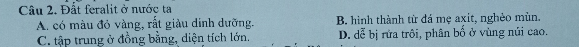 Đất feralit ở nước ta
A. có màu đỏ vàng, rất giàu dinh dưỡng. B. hình thành từ đá mẹ axit, nghèo mùn.
C. tập trung ở đồng bằng, diện tích lớn. D. dễ bị rửa trôi, phân bố ở vùng núi cao.