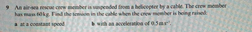 An air-sea rescue crew member is suspended from a helicopter by a cable. The crew member 
has mass 60kg. Find the tension in the cable when the crew member is being raised: 
a at a constant speed b with an acceleration of 0.5ms^(-1).