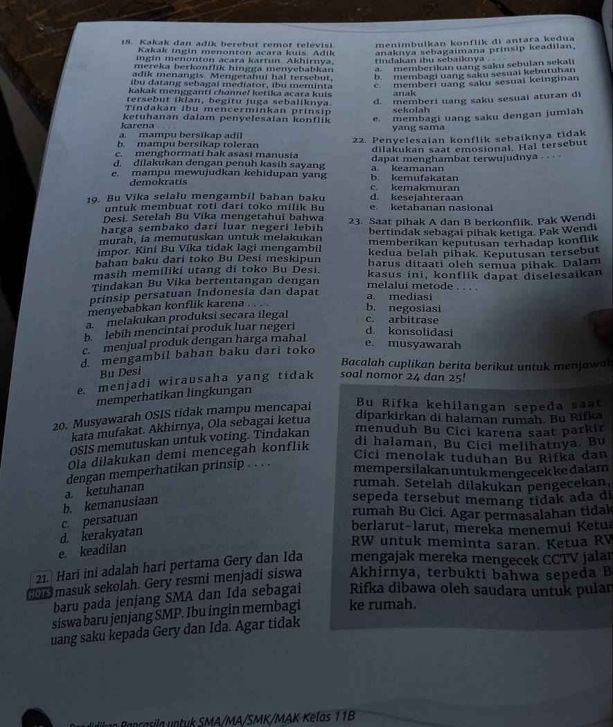 Kakak dan adik berebut remot televisi. menimbulkan konflik di antara kedua
Kakak ingin menonton acara kuis. Adik anaknya sebagaimana prinsip keadilan,
ingin menonton acara kartun. Akhirnya, tindakan ibu sebaiknya . . . .
mereka berkonflik hingga menyebabkan a. memberikan uang saku sebulan sekali
adik menangis. Mengetahui hal tersebut, b. membagi uang saku sesuai kebutuhan
íbu datang sebagai mediator, íbu meminta c. memberi uang saku sesuai keinginan
kakak mengganti channel ketika acara kuis anak
tersebut iklan, begitu juga sebaliknya.
d. memberi uang saku sesuai aturan di
Tindakan ibu mencerminkan prinsip sekolah
ketuhanan dalam penyelesaian konflik e. membagi uang saku dengan jumlah
karena . . . .
a. mampu bersikap adil yang sama
b. mampu bersikap toleran 22. Penyelesaian konflik sebaiknya tidak
c. menghormati hak asasi manusia dilakukan saat emosional. Hal tersebut
d. dilakukan dengan penuh kasih sayang a. keamanan dapat menghambat terwujudnya . . · ·
e. mampu mewujudkan kehidupan yang b. kemufakatan
demokratis c. kemakmuran
19. Bu Vika selalu mengambil bahan baku d. kesejahteraan
untuk membuat roti dari toko milik Bu e. ketahanan nasional
Desi. Setelah Bu Vika mengetahui bahwa
harga sembako dari luar negeri lebih 23. Saat pihak A dan B berkonflik. Pak Wendi
bertindak sebagai pihak ketiga. Pak Wendi
murah, ia memutuskan untuk melakukan memberikan keputusan terhadap konflik
impor. Kini Bu Vika tidak lagi mengambil kedua belah pihak. Keputusan tersebut
bahan baku dari toko Bu Desi meskipun harus ditaati oleh semua pihak. Dalam
masih memiliki utang di toko Bu Desi. kasus ini, konflik dapat diselesaikan
Tindakan Bu Vika bertentangan dengan melalui metode . . . .
prinsip persatuan Indonesia dan dapat a. mediasi
menyebabkan konflik karena . . . .
b. negosiasi
a.  melakukan produksi secara ilegal
c. arbitrase
b. lebih mencintai produk luar negeri
d. konsolidasi
c. menjual produk dengan harga mahal
e. musyawarah
d. mengambil bahan baku dari toko
Bacalah cuplikan berita berikut untuk menjawab
Bu Desi
e. menjadi wirausaha yang tidak soal nomor 24 dan 25!
memperhatikan lingkungan
20. Musyawarah OSIS tidak mampu mencapai Bu Rifka kehilangan sepeda saat
kata mufakat. Akhirnya, Ola sebagai ketua diparkirkan di halaman rumah. Bu Rifka
OSIS memutuskan untuk voting. Tindakan
menuduh Bu Cici karena saat parkir
Ola dilakukan demi mencegah konflik
di halaman, Bu Cici melihatnya. Bu
Cici menolak tuduhan Bu Rifka dan
dengan memperhatikan prinsip . . . .
mempersilakan untukmengecek kedalam
a. ketuhanan
rumah. Setelah dilakukan pengecekan,
b. kemanusiaan
sepeda tersebut memang tidak ada di
c. persatuan
rumah Bu Cici. Agar permasalahan tidak
d. kerakyatan
berlarut-larut, mereka menemui Ketua
e. keadilan
RW untuk meminta saran. Ketua RV
21. Hari ini adalah hari pertama Gery dan Ida mengajak mereka mengecek CCTV jalan
ol masuk sekolah. Gery resmi menjadi siswa Akhirnya, terbukti bahwa sepeda B
baru pada jenjang SMA dan Ida sebagai Rifka dibawa oleh saudara untuk pulan
siswa baru jenjang SMP. Ibu ingin membagi ke rumah.
uang saku kepada Gery dan Ida. Agar tidak
a n casila  n tuk SMA/MA/SMK/MAK Kelas 11B