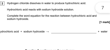 Hydrogen chloride dissolves in water to produce hydrochloric acid. 
Hydrochloric acid reacts with sodium hydroxide solution. 7 
Complete the word equation for the reaction between hydrochloric acid and 
sodium hydroxide. [1 mark] 
_ 
ydrochloric acid + sodium hydroxide → + water