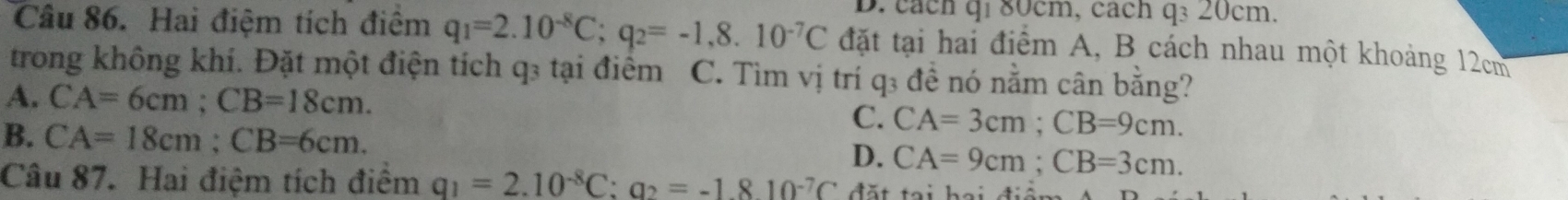 cách qi 80cm, cách q_320cr n
Câu 86. Hai điệm tích điệm q_1=2.10^(-8)C; q_2=-1,8.10^(-7)C đặt tại hai điểm A, B cách nhau một khoảng 12cm
trong không khí. Đặt một điện tích q₃ tại điểm C. Tìm vị trí q₃ đề nó nằm cân bằng?
A. CA=6cm; CB=18cm.
C. CA=3cm; CB=9cm.
B. CA=18cm; CB=6cm. D. CA=9cm; CB=3cm. 
Câu 87. Hai điệm tích điểm q_1=2.10^(-8)C:q_2=-1.810^(-7)C đặt tại hại đi