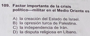 Factor importante de la crisis
político—militar en el Medio Oriente es
A) la creación del Estado de Israel.
B) la opresión turca de Palestina.
C) la independencia de Irán.
D) la disputa religiosa en Líbano.