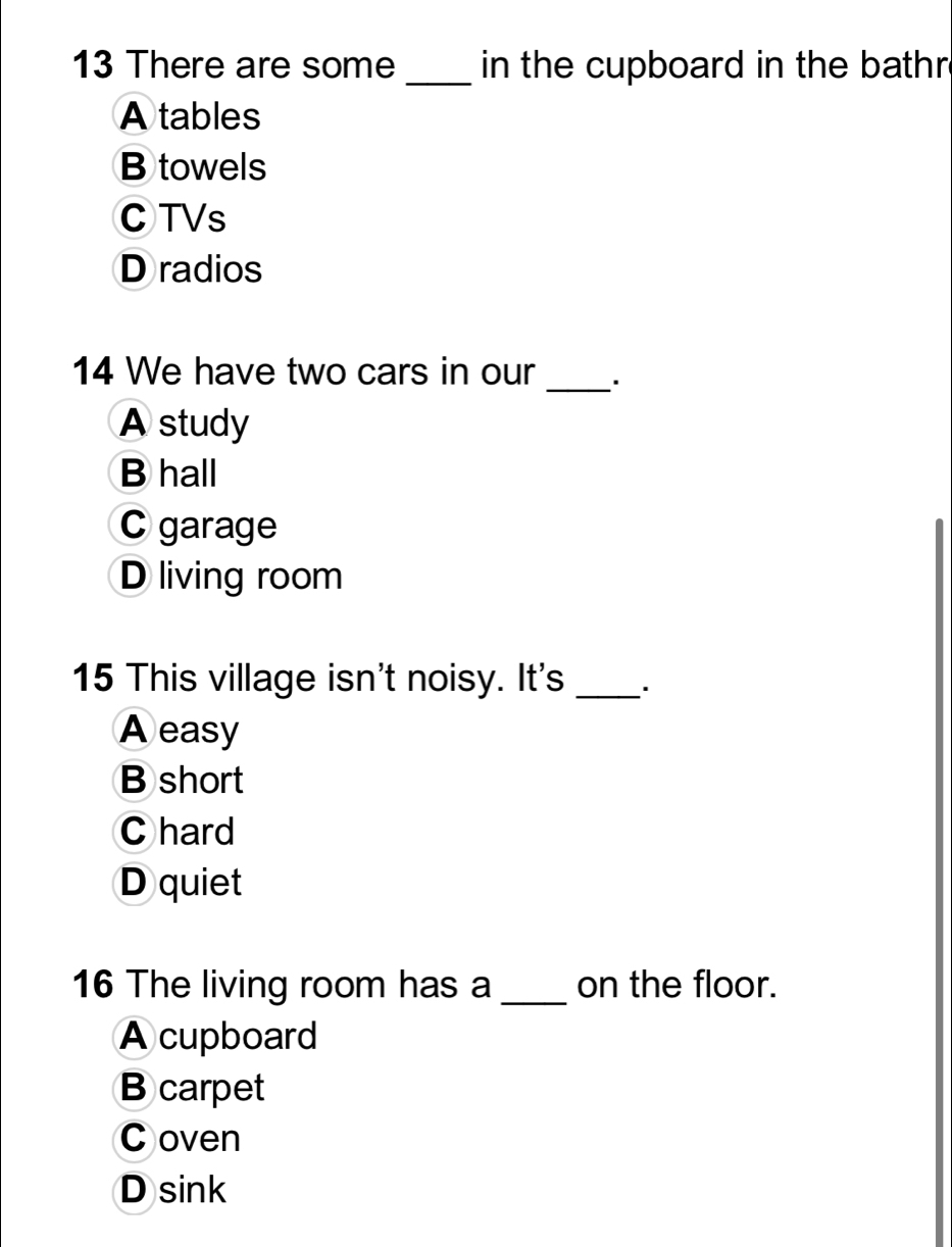 There are some _in the cupboard in the bathr .
A tables
B towels
CTVs
D radios
_
14 We have two cars in our
A study
B hall
C garage
D living room
15 This village isn't noisy. It's_
A easy
B short
C hard
D quiet
16 The living room has a_ on the floor.
A cupboard
B carpet
C oven
D sink