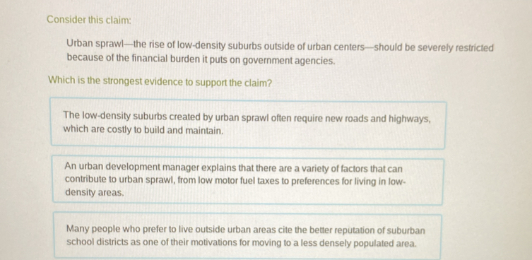 Consider this claim:
Urban sprawl—the rise of low-density suburbs outside of urban centers—should be severely restricted
because of the financial burden it puts on government agencies.
Which is the strongest evidence to support the claim?
The low-density suburbs created by urban sprawl often require new roads and highways,
which are costly to build and maintain.
An urban development manager explains that there are a variety of factors that can
contribute to urban sprawl, from low motor fuel taxes to preferences for living in low-
density areas.
Many people who prefer to live outside urban areas cite the better reputation of suburban
school districts as one of their motivations for moving to a less densely populated area.