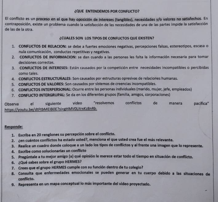 ¿QUE ENTENDEMOS POR CONFLICTO?
El conflicto es un proceso en el que hay oposición de intereses (tangibles), necesidades y/o valores no satisfechos. En
contraposición, existe un problema cuando la satisfacción de las necesidades de una de las partes impide la satisfacción
de las de la otra.
¿CUALES SON LOS TIPOS DE CONFLICTOS QUE EXISTEN?
1. CONFLICTOS DE RELACION: se debe a fuertes emociones negativas, percepciones falsas, estereotipos, escasa o
nula comunicación, conductas repetitivas y negativas.
2. CONFLICTOS DE INFORMACION: se dan cuando a las personas les falta la información necesaria para tomar
decisiones correctas.
3. CONFLICTOS DE INTERESES: Están causados por la competición entre necesidades incompatibles o percibidas
como tales.
4. CONFLICTOS ESTRUCTURALES: Son causados por estructuras opresivas de relaciones humanas.
5. CONFLICTOS DE VALORES: Son causados por sistemas de creencias incompatibles.
6. CONFLICTOS INTERPERSONAL: Ocurre entre las personas individuales (marido, mujer, jefe, empleados)
7. CONFLICTO INTERGRUPAL: Se da en los diferentes grupos (familia, amigos, corporaciones)
Observa el siguiente video      “resolvemos conflictos de manera pacífica'
https://youtu.be/dtFtbMEIBOE?si=gHMV0LItrxKz8nRb.
Responde:
1. Escriba en 20 renglones su percepción sobre el conflicto.
2. ¿en cuántos conflictos ha estado usted?, menciona el que usted crea fue el más relevante.
3. Realice un cuadro donde coloque a un lado los tipos de conflictos y al frente una imagen que lo represente.
4. Escribe como solucionarías un conflicto
5. Pregúntale a tu mejor amigo (a) qué opinión le merece estar todo el tiempo en situación de conflicto.
6. ¿Qué sabes sobre el grupo HERMES?
7. Crees que el grupo HERMES cumple con su función dentro de tu colegio?
8. Consulta que enfermedades emocionales se pueden generar en tu cuerpo debido a las situaciones de
conflicto.
9. Representa en un mapa conceptual lo más importante del video proyectado.