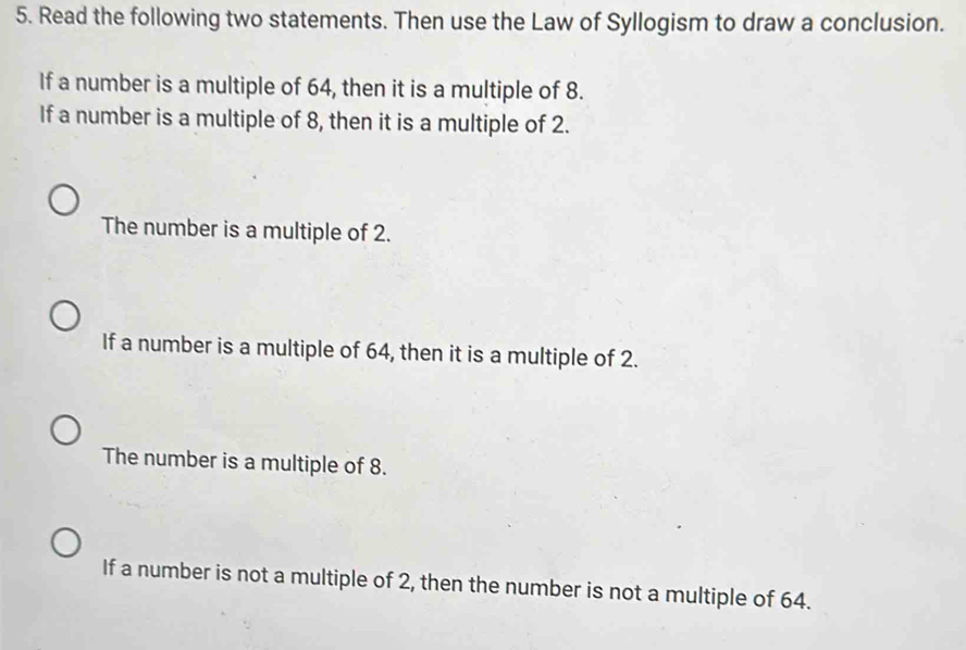 Read the following two statements. Then use the Law of Syllogism to draw a conclusion.
If a number is a multiple of 64, then it is a multiple of 8.
If a number is a multiple of 8, then it is a multiple of 2.
The number is a multiple of 2.
If a number is a multiple of 64, then it is a multiple of 2.
The number is a multiple of 8.
If a number is not a multiple of 2, then the number is not a multiple of 64.