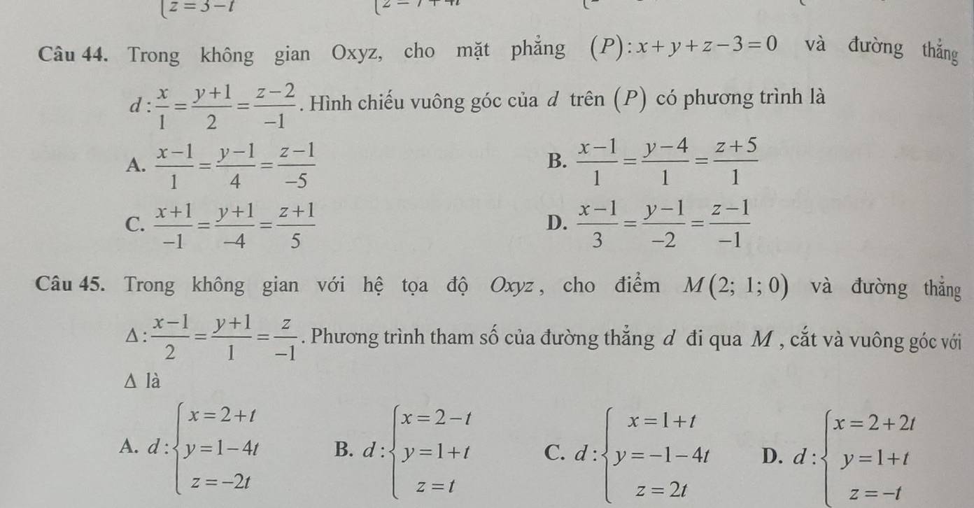 |z=3-t
(2- 
Câu 44. Trong không gian Oxyz, cho mặt phẳng I ) x+y+z-3=0 và đường thắng
d:  x/1 = (y+1)/2 = (z-2)/-1 . Hình chiếu vuông góc của đ trên (P) có phương trình là
A.  (x-1)/1 = (y-1)/4 = (z-1)/-5   (x-1)/1 = (y-4)/1 = (z+5)/1 
B.
C.  (x+1)/-1 = (y+1)/-4 = (z+1)/5   (x-1)/3 = (y-1)/-2 = (z-1)/-1 
D.
Câu 45. Trong không gian với hệ tọa độ Oxyz , cho điểm M(2;1;0) và đường thắng
Δ:  (x-1)/2 = (y+1)/1 = z/-1 . Phương trình tham số của đường thẳng đ đi qua M , cắt và vuông góc với
là
A. d:beginarrayl x=2+t y=1-4t z=-2tendarray. B. d:beginarrayl x=2-t y=1+t z=tendarray. C. d:beginarrayl x=1+t y=-1-4t z=2tendarray. D. d:beginarrayl x=2+2t y=1+t z=-tendarray.