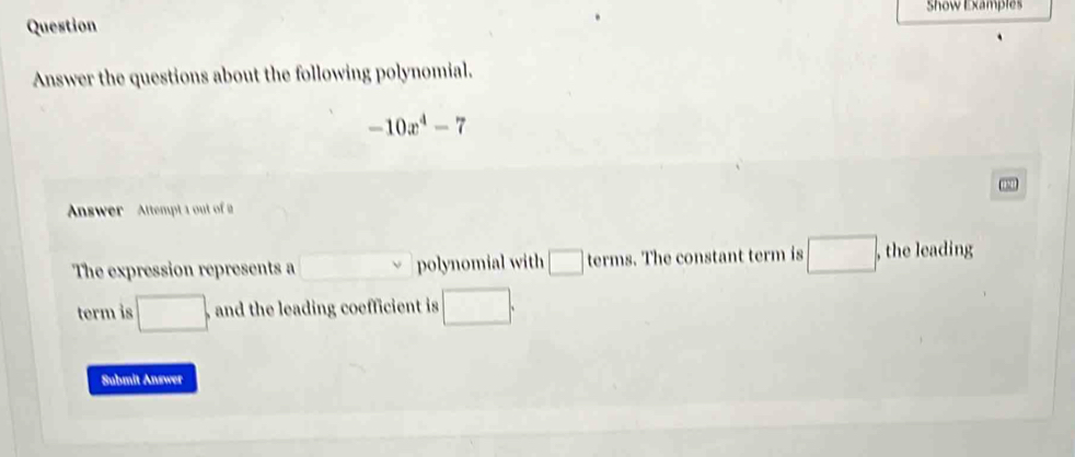 Show Examples 
Question 
Answer the questions about the following polynomial.
-10x^4-7
Answer Attempt 1 out of 
The expression represents a □  polynomial with □ terms . The constant term is □ , , the leading 
term is □. , and the leading coefficient is □. 
Submit Answer