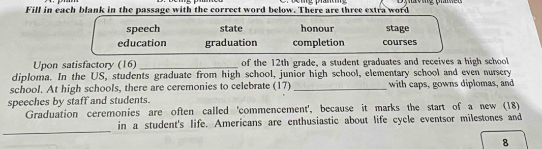 wg praned 
Fill in each blank in the passage with the correct word below. There are three extra word
speech state honour stage
education graduation completion courses
Upon satisfactory (16) _of the 12th grade, a student graduates and receives a high school
diploma. In the US, students graduate from high school, junior high school, elementary school and even nursery
school. At high schools, there are ceremonies to celebrate (17) _with caps, gowns diplomas, and
speeches by staff and students.
Graduation ceremonies are often called 'commencement', because it marks the start of a new (18)
_
in a student's life. Americans are enthusiastic about life cycle eventsor milestones and
8