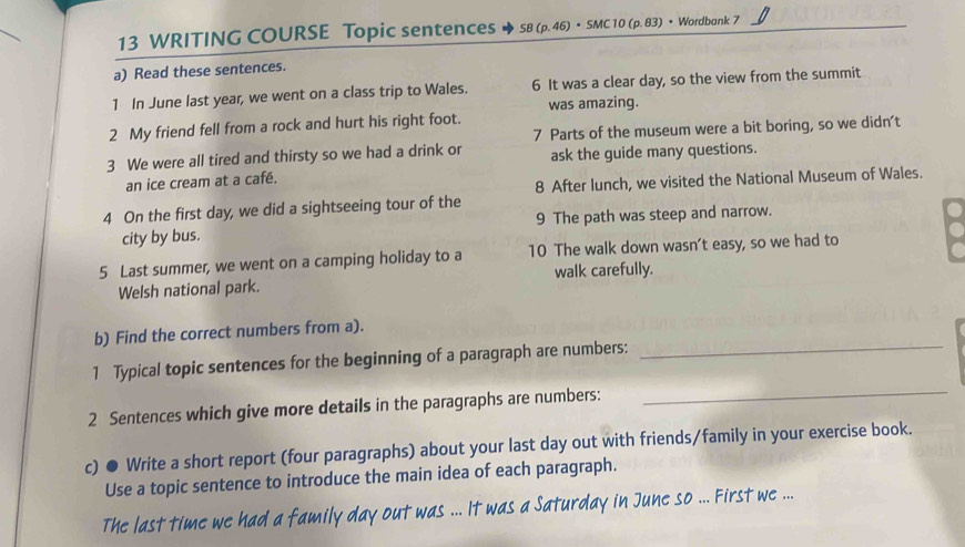 WRITING COURSE Topic sentences SB (p. 46) • SMC 10 (p. 83) • Wordbank 7 
a) Read these sentences. 
1 In June last year, we went on a class trip to Wales. 6 It was a clear day, so the view from the summit 
was amazing. 
2 My friend fell from a rock and hurt his right foot. 
7 Parts of the museum were a bit boring, so we didn't 
3 We were all tired and thirsty so we had a drink or ask the guide many questions. 
an ice cream at a café. 
8 After lunch, we visited the National Museum of Wales. 
4 On the first day, we did a sightseeing tour of the 
city by bus. 9 The path was steep and narrow. 
5 Last summer, we went on a camping holiday to a 10 The walk down wasn’t easy, so we had to 
Welsh national park. walk carefully. 
b) Find the correct numbers from a). 
_ 
1 Typical topic sentences for the beginning of a paragraph are numbers:_ 
2 Sentences which give more details in the paragraphs are numbers: 
c) ● Write a short report (four paragraphs) about your last day out with friends/family in your exercise book. 
Use a topic sentence to introduce the main idea of each paragraph. 
The last time we had a family day out was ... It was a Saturday in June so ... First we ...