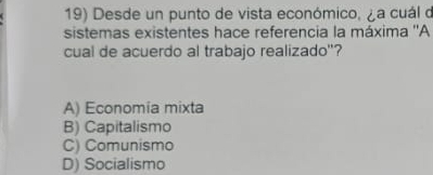 Desde un punto de vista económico, ¿a cuál d
sistemas existentes hace referencia la máxima ''A
cual de acuerdo al trabajo realizado"?
A) Economia mixta
B) Capitalismo
C) Comunismo
D) Socialismo