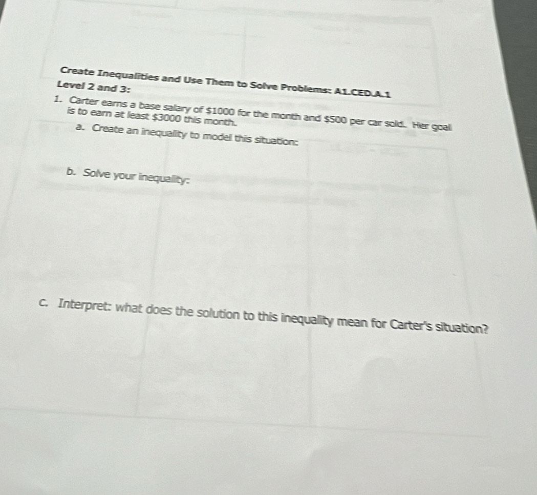 Create Inequalities and Use Them to Solve Problems: A1.CED.A.1 
Level 2 and 3: 
1. Carter earns a base salary of $1000 for the month and $500 per car sold. Her goal 
is to earn at least $3000 this month. 
a. Create an inequality to model this situation: 
b. Solve your inequality: 
c. Interpret: what does the solution to this inequality mean for Carter's situation?