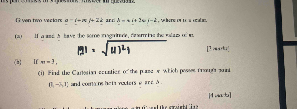 ms part consists or 3 questions. Answer al questions. 
Given two vectors a=i+mj+2k and b=mi+2mj-k , where m is a scalar. 
(a) If aand b have the same magnitude, determine the values of m. 
[2 marks] 
(b) If m=3, 
(i) Find the Cartesian equation of the plane π which passes through point
(1,-3,1) and contains both vectors a and b. 
[4 marks] 
i) nd the straight line