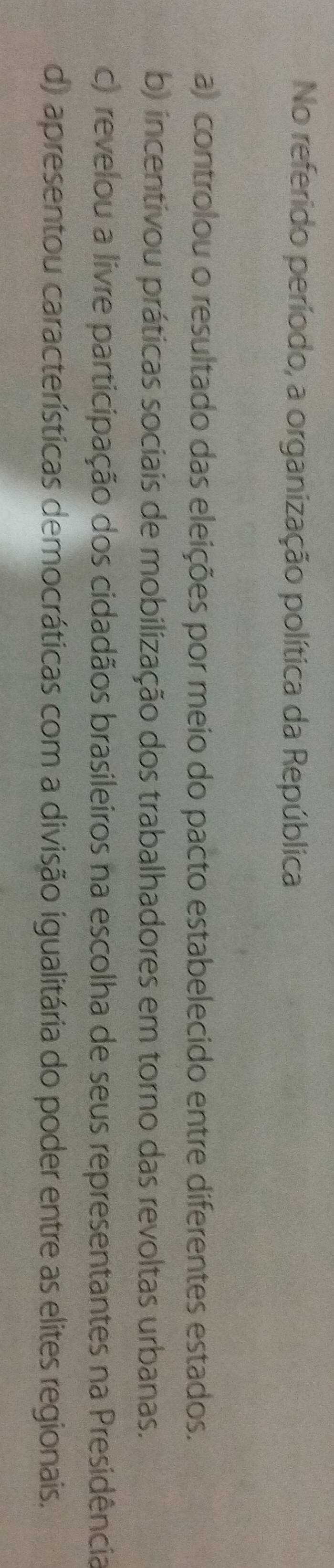 No referido período, a organização política da República
a) controlou o resultado das eleições por meio do pacto estabelecido entre diferentes estados.
b) incentivou práticas sociais de mobilização dos trabalhadores em torno das revoltas urbanas.
c) revelou a livre participação dos cidadãos brasileiros na escolha de seus representantes na Presidência
d) apresentou características democráticas com a divisão igualitária do poder entre as elites regionais.