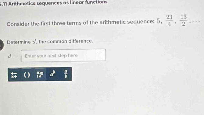 .11 Arithmetics sequences as linear functions 
Consider the first three terms of the arithmetic sequence: 5,  23/4 ,  13/2 ,... 
Determine d, the common difference.
d= Enter your next step here 
) a^b  a/b 
h