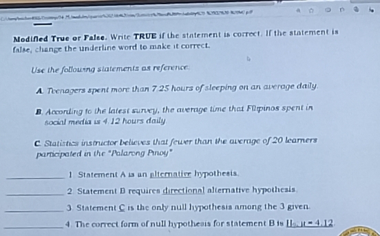 tew/oaster4bccoimgs/>41/oad.lr/qsarsarb00168a2ip/2on2n8/0c889ccba8a60p877 8782798508799d) g/ 
Modifed True or False. Write TRUE if the statement is correct. If the statement is 
false, change the underline word to make it correct. 
Use the following statements as reference 
A Tvenagers spent more than 7 25 hours of sleeping on an average daily. 
B. According to the latest survey, the average time that Filpinos spent in 
social media is 4.12 hours daily 
C. Statistics instructor believes that fewer than the average of 20 learners 
participated in the "Palarong Pınoy" 
_1 Statement A is an alternative hypothesis. 
_2. Statement D requires directional alternative hypothesis 
_3. Statement C is the only null hypothesis among the 3 given. 
_4. The correct form of null hypotheais for statement B is _ 11.1t=4.12