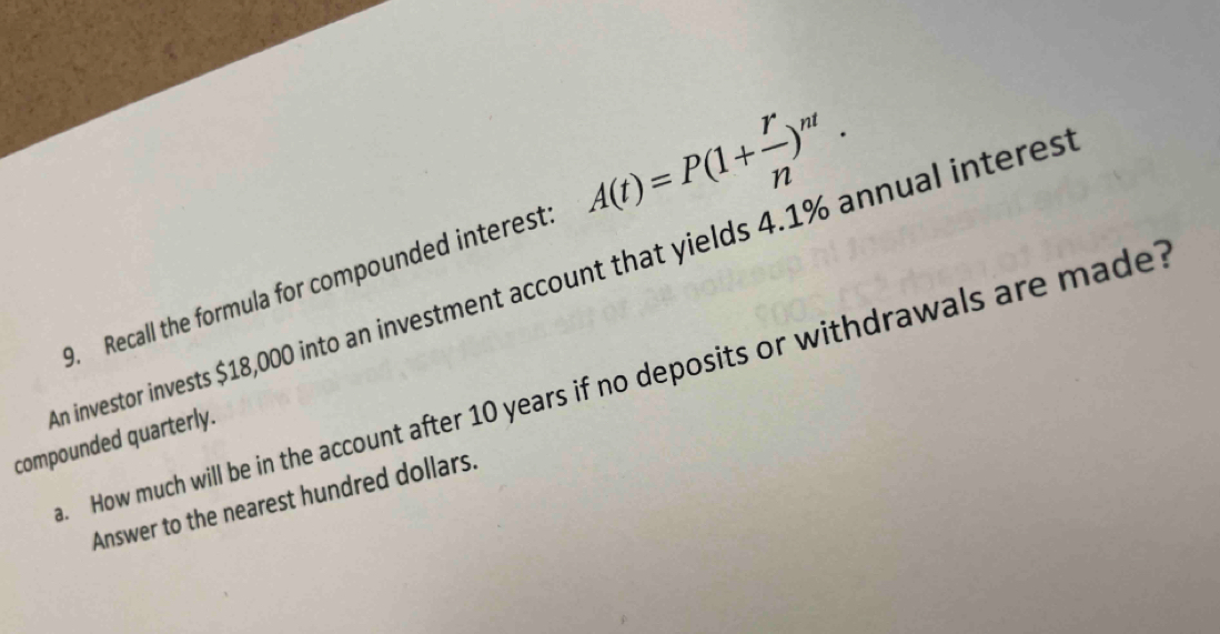 Recall the formula for compounded interest A(t)=P(1+ r/n )^nt. 
n investor invests $18,000 into an investment account that yields 4.1% annual interes 
. How much will be in the account after 10 years if no deposits or withdrawals are made? 
compounded quarterly. 
Answer to the nearest hundred dollars.