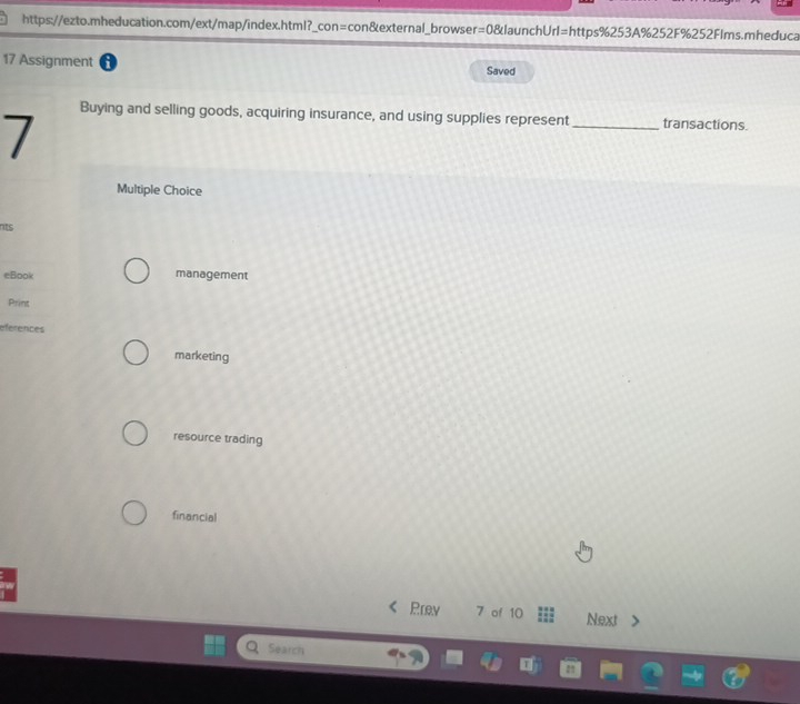 Assignment Saved
7
Buying and selling goods, acquiring insurance, and using supplies represent _transactions.
Multiple Choice
nts
eBook management
Print
eferences
marketing
resource trading
financial
Prev 7 of 10 Next
Search