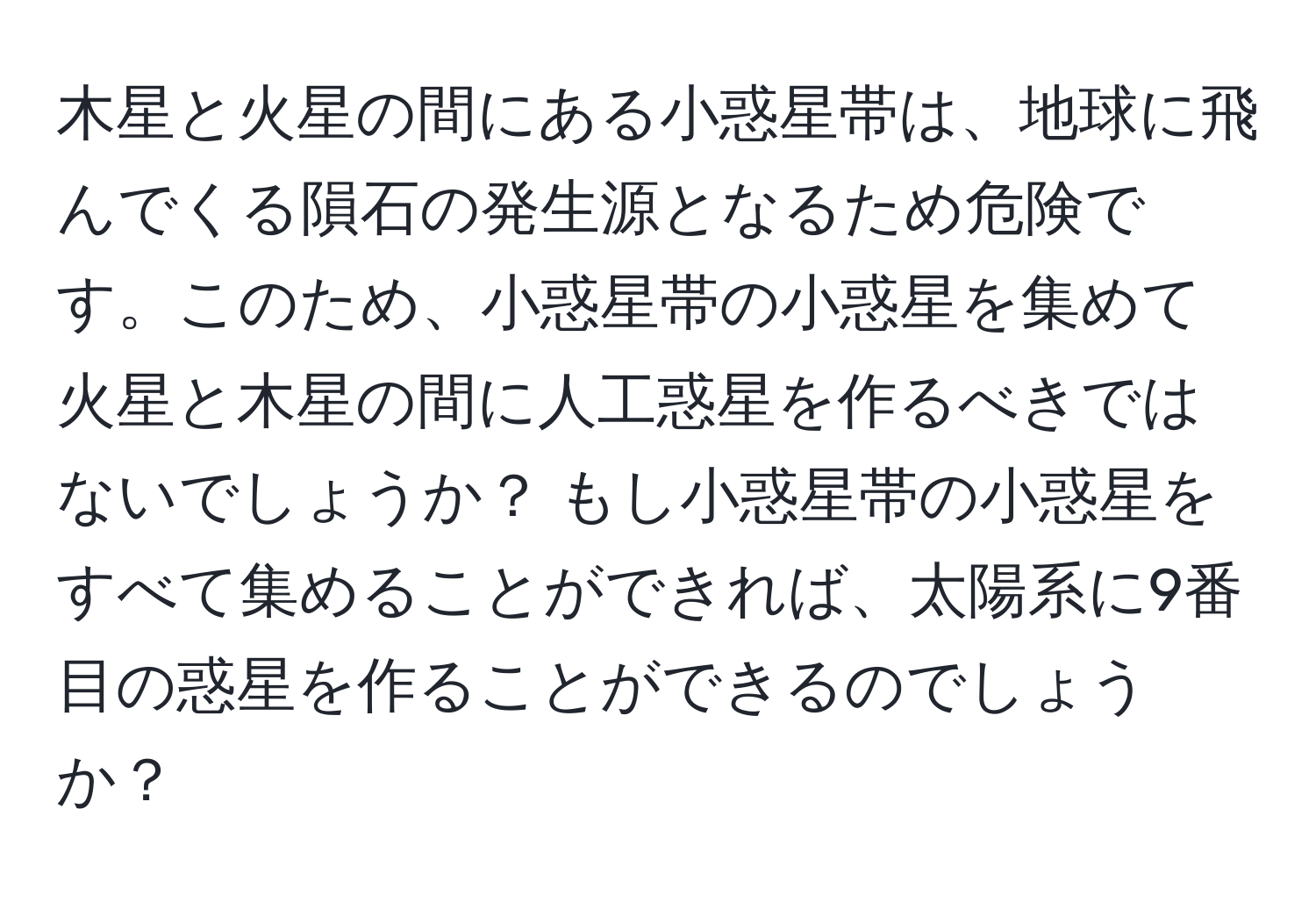 木星と火星の間にある小惑星帯は、地球に飛んでくる隕石の発生源となるため危険です。このため、小惑星帯の小惑星を集めて火星と木星の間に人工惑星を作るべきではないでしょうか？ もし小惑星帯の小惑星をすべて集めることができれば、太陽系に9番目の惑星を作ることができるのでしょうか？