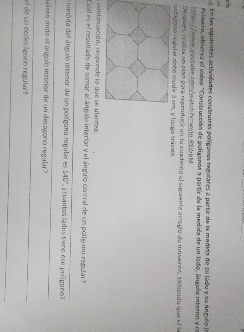 ely 
se 
En las siguientes actividades construirás polígonos regulares a partir de la medida de su lado y su ángulo in 
Primero, observa el video “Construcción de polígonos a partir de la medida de un lado, ángulo interno y ce 
https://www.youtube.com/watch?v=weln-R9ZrkM 
Después, realiza un plan para reproducir en tu cuaderno el siguiente arreglo de mosaicos, sabiendo que el la 
octágono regular debe medir 3 cm, y luego trázalo. 
a continuación, responde lo que se plantea: 
_ 
Cuál es el resultado de sumar el ángulo interior y el ángulo central de un polígono regular? 
_ 
a medida del ángulo interior de un polígono regular es 140° * ¿cuántos lados tiene ese polígono? 
muánto mide el ángulo interior de un decágono regular? 
_ 
el de un dodecágono regular? 
_