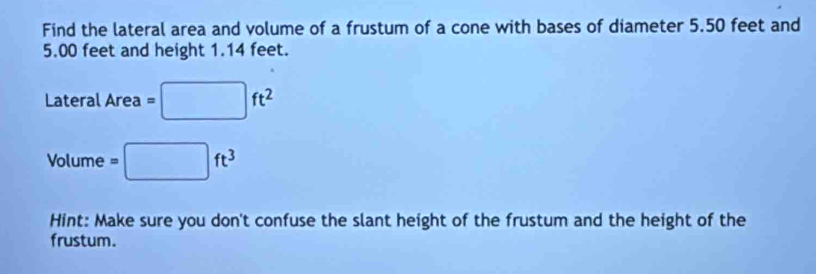 Find the lateral area and volume of a frustum of a cone with bases of diameter 5.50 feet and
5.00 feet and height 1.14 feet.
_ ateralArea=□ ft^2
Volume =□ ft^3
Hint: Make sure you don't confuse the slant height of the frustum and the height of the 
frustum.