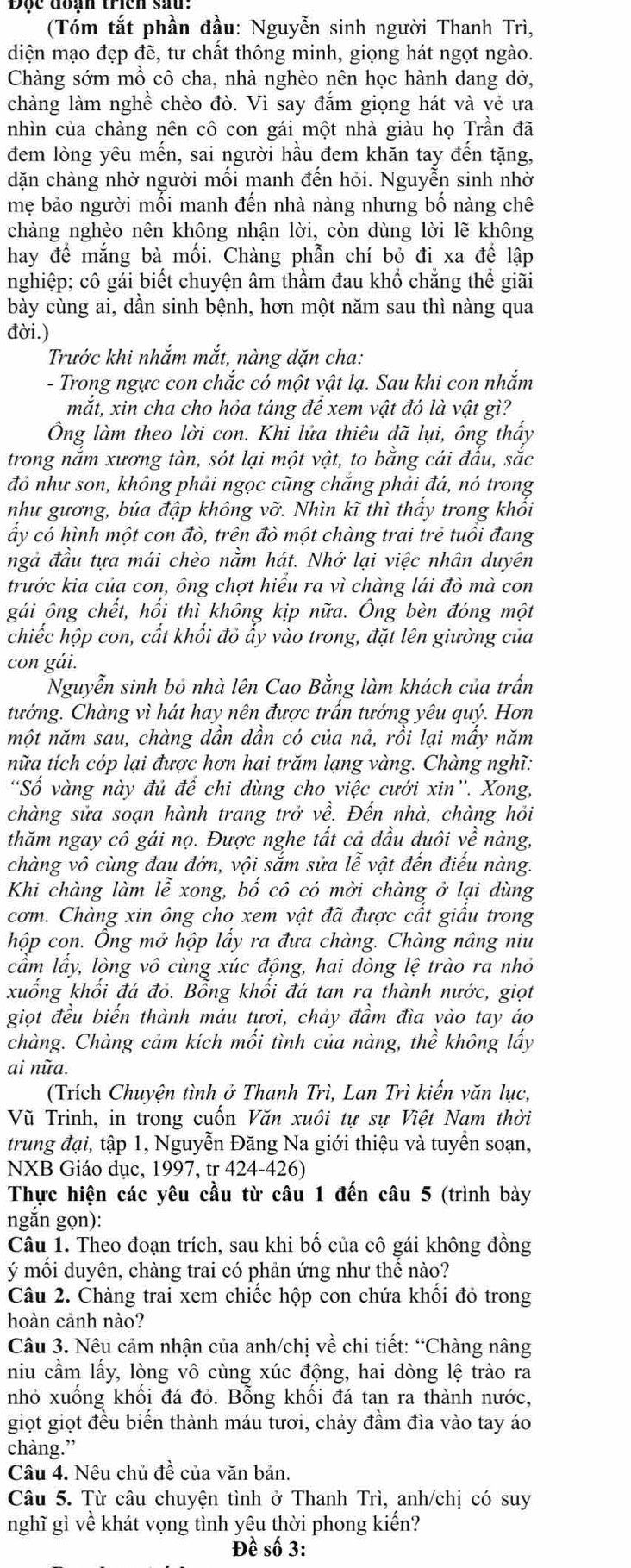 (Tóm tắt phần đầu: Nguyễn sinh người Thanh Trì,
diện mạo đẹp đề, tư chất thông minh, giọng hát ngọt ngào.
Chàng sớm mồ cô cha, nhà nghèo nên học hành dang dở,
chàng làm nghề chèo đò. Vì say đắm giọng hát và vẻ ưa
nhìn của chàng nên cô con gái một nhà giàu họ Trần đã
đem lòng yêu mến, sai người hầu đem khăn tay đến tặng,
dặn chàng nhờ người mối manh đến hỏi. Nguyễn sinh nhờ
mẹ bảo người môi manh đên nhà nàng nhưng bô nàng chế
chàng nghèo nên không nhận lời, còn dùng lời lẽ không
hay để mắng bà mối. Chàng phẫn chí bỏ đi xa để lập
nghiệp; cô gái biết chuyện âm thầm đau khổ chẳng thể giãi
bày cùng ai, dần sinh bệnh, hơn một năm sau thì nàng qua
đời.)
Trước khi nhắm mắt, nàng dặn cha:
- Trong ngực con chắc có một vật lạ. Sau khi con nhắm
mắt, xin cha cho hỏa táng để xem vật đó là vật gì?
Ông làm theo lời con. Khỉ lửa thiêu đã lụi, ông thấy
trong nắm xương tàn, sót lại một vật, to bằng cái đấu, sắc
đó như son, không phải ngọc cũng chăng phải đá, nó trong
như gương, búa đập không vỡ. Nhìn kĩ thì thấy trong khối
ấy có hình một con đò, trên đò một chàng trai trẻ tuổi đang
ngả đầu tựa mái chèo nằm hát. Nhớ lại việc nhân duyên
trước kia của con, ông chợt hiểu ra vì chàng lái đò mà con
gái ông chết, hối thì không kịp nữa. Ông bèn đóng một
chiếc hộp con, cất khối đỏ ấy vào trong, đặt lên giường của
con gái.
Nguyễn sinh bỏ nhà lên Cao Bằng làm khách của trấn
tướng. Chàng vì hát hay nên được trấn tướng yêu quý. Hơn
một năm sau, chàng dần dần có của nả, rồi lại mẩy năm
nữa tích cóp lại được hơn hai trăm lạng vàng. Chàng nghĩ:
Số vàng này đủ để chi dùng cho việc cưới xin'. Xong,
chàng sửa soạn hành trang trở về. Đến nhà, chàng hỏi
thăm ngay cô gái nọ. Được nghe tất cả đầu đuôi về nàng,
chàng vô cùng đau đớn, vội sắm sửa lễ vật đến điếu nàng.
Khi chàng làm lễ xong, bố cô có mời chàng ở lại dùng
cơm. Chàng xin ông cho xem vật đã được cất giâu trong
hộp con. Ông mở hộp lấy ra đưa chàng. Chàng nâng niu
cầm lây, lòng vô cùng xúc động, hai dòng lệ trào ra nhỏ
xuống khổi đá đỏ. Bổng khổi đá tan ra thành nước, giọt
giọt đều biến thành máu tươi, chảy đầm đìa yào tay áo
chàng. Chàng cảm kích mối tình của nàng, thể không lấy
ai nữa.
(Trích Chuyện tình ở Thanh Trì, Lan Trì kiến văn lục,
Vũ Trinh, in trong cuốn Văn xuôi tự sự Việt Nam thời
trung đại, tập 1, Nguyễn Đăng Na giới thiệu và tuyển soạn,
NXB Giáo dục, 1997, tr 424-426)
Thực hiện các yêu cầu từ câu 1 đến câu 5 (trình bày
ngắn gọn):
Câu 1. Theo đoạn trích, sau khi bố của cô gái không đồng
ý mối duyên, chàng trai có phản ứng như thế nào?
Câu 2. Chàng trai xem chiếc hộp con chứa khối đỏ trong
hoàn cảnh nào?
Câu 3. Nêu cảm nhận của anh/chị về chi tiết: “Chàng nâng
niu cầm lấy, lòng vô cùng xúc động, hai dòng lệ trào ra
nhỏ xuồng khổi đá đỏ. Bổng khồi đá tan ra thành nước,
giọt giọt đều biến thành máu tươi, chảy đầm đìa vào tay áo
chàng.”
Câu 4. Nệu chủ đề của văn bản.
Câu 5. Từ câu chuyện tình ở Thanh Trì, anh/chị có suy
nghĩ gì về khát vọng tình yêu thời phong kiến?
Đề số 3: