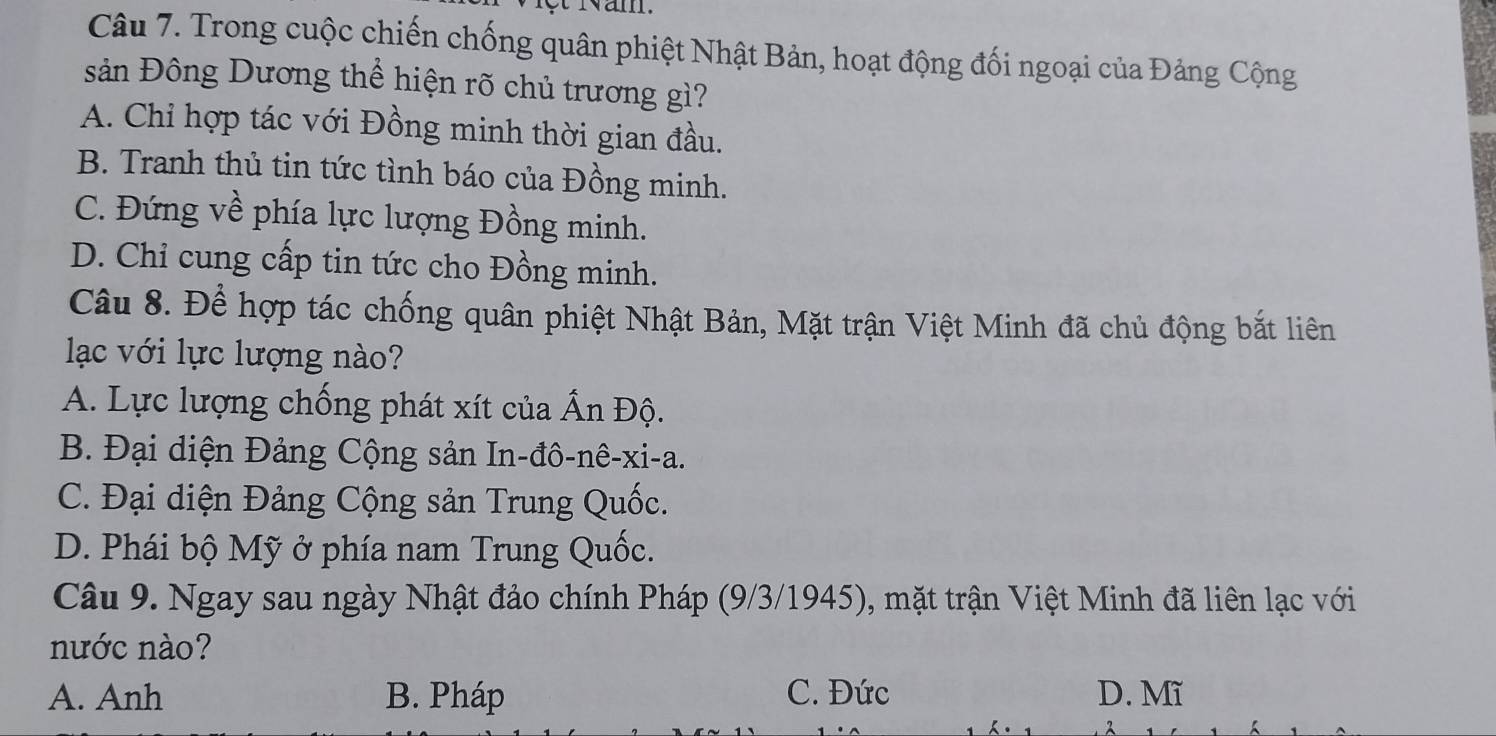 lột Năm
Câu 7. Trong cuộc chiến chống quân phiệt Nhật Bản, hoạt động đối ngoại của Đảng Cộng
sản Đông Dương thể hiện rõ chủ trương gì?
A. Chỉ hợp tác với Đồng minh thời gian đầu.
B. Tranh thủ tin tức tình báo của Đồng minh.
C. Đứng về phía lực lượng Đồng minh.
D. Chỉ cung cấp tin tức cho Đồng minh.
Câu 8. Để hợp tác chống quân phiệt Nhật Bản, Mặt trận Việt Minh đã chủ động bắt liên
lạc với lực lượng nào?
A. Lực lượng chống phát xít của Ấn Độ.
B. Đại diện Đảng Cộng sản In-đô-nê-xi-a.
C. Đại diện Đảng Cộng sản Trung Quốc.
D. Phái bộ Mỹ ở phía nam Trung Quốc.
Câu 9. Ngay sau ngày Nhật đảo chính Pháp (9/3/1945), mặt trận Việt Minh đã liên lạc với
nước nào?
A. Anh B. Pháp C. Đức D. Mĩ