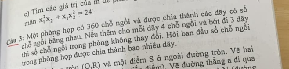 Tìm các giá trị của m dề pi 
mãn x_1^(2x_2)+x_1x_2^2=24
Câu 3: Một phòng họp có 360 chỗ ngồi và được chia thành các dãy có số 
nchỗ ngồi bằng nhau. Nếu thêm cho mỗi dãy 4 chỗ ngồi và bớt đi 3 dãy
thi số chỗ ngồi trong phòng không thay đổi. Hỏi ban đầu số chỗ ngồi 
trong phòng họp được chia thành bao nhiêu dãy. 
tròn (O,R) và một điểm S ở ngoài đường tròn. Vẽ hai 
điềm), Vẽ đường thắng a đi qua 
n a