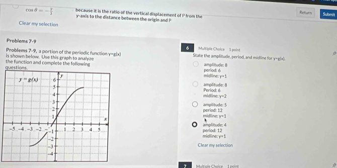 cos θ =- y/3  because it is the ratio of the vertical displacement of P from the
Return Submit
y-axis to the distance between the origin and P
Clear my selection
Problems 7-9 Multiple Choice 1 point
6
Problems 7-9, a portion of the periodic function y=g(x) State the amplitude, period, and midline for y=g(x)
is shown below. Use this graph to analyze
the function and complete the following amplitude: 8
period: 6
midline: y=1
amplitude: 8
Period: 6
midline: y=2
amplitude: 5
period: 12
midline: y=1
amplitude: 4
midline: period: 12
y=1
Clear my selection
7 Multiple Choice 1 point
*