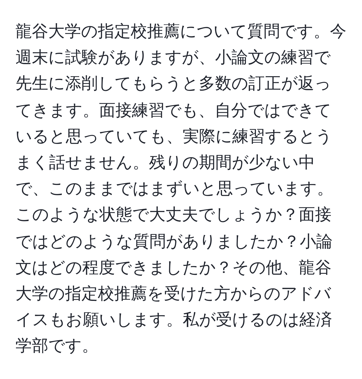 龍谷大学の指定校推薦について質問です。今週末に試験がありますが、小論文の練習で先生に添削してもらうと多数の訂正が返ってきます。面接練習でも、自分ではできていると思っていても、実際に練習するとうまく話せません。残りの期間が少ない中で、このままではまずいと思っています。このような状態で大丈夫でしょうか？面接ではどのような質問がありましたか？小論文はどの程度できましたか？その他、龍谷大学の指定校推薦を受けた方からのアドバイスもお願いします。私が受けるのは経済学部です。