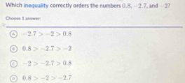 Which inequallity correctly orders the numbers (.8, —2.7, and -2?
Choose 1 answer:
-2.7>-2>0.8
0.8>-2.7>-2
a -2>-2.7>0.8
0.8>-2>-2.7