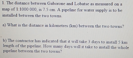 The distance between Gaborone and Lobatse as measured on a 
map of 1:1000 000, is 7.5 cm. A pipeline for water supply is to be 
installed between the two towns. 
a) What is the distance in kilometres (km) between the two towns? 
b) The contractor has indicated that it will take 3 days to install 5 km
length of the pipeline. How many days will it take to install the whole 
pipeline between the two towns?