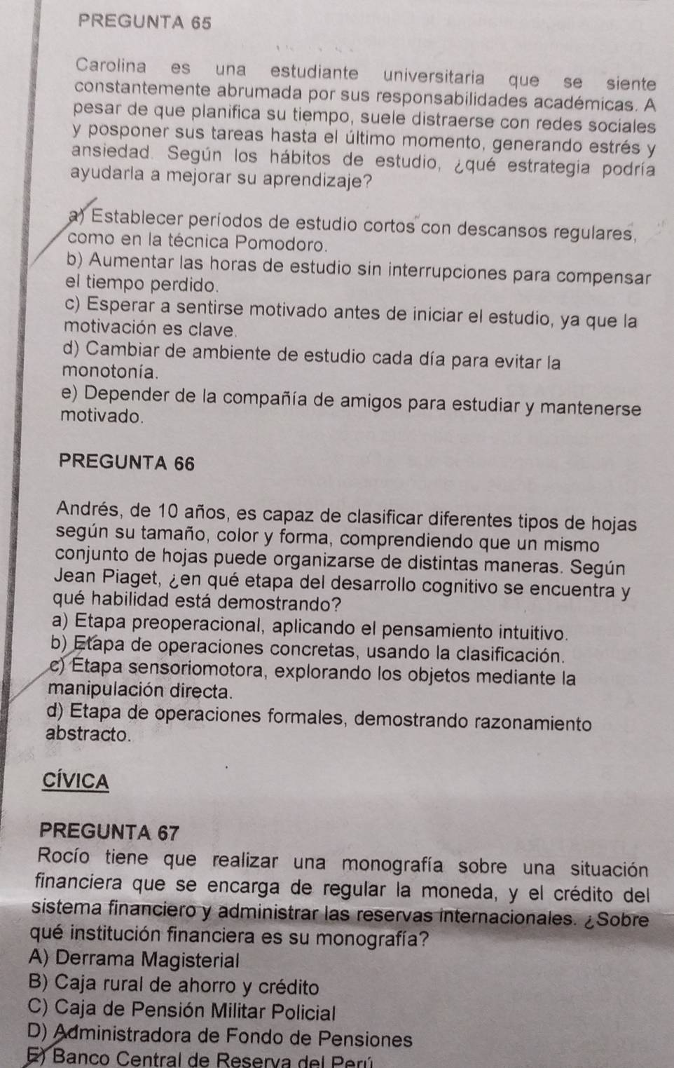 PREGUNTA 65
Carolina es una estudiante universitaria que se siente
constantemente abrumada por sus responsabilidades académicas. A
pesar de que planifica su tiempo, suele distraerse con redes sociales
y posponer sus tareas hasta el último momento, generando estrés y
ansiedad. Según los hábitos de estudio, ¿qué estrategia podría
ayudarla a mejorar su aprendizaje?
a) Establecer períodos de estudio cortos con descansos regulares.
como en la técnica Pomodoro.
b) Aumentar las horas de estudio sin interrupciones para compensar
el tiempo perdido.
c) Esperar a sentirse motivado antes de iniciar el estudio, ya que la
motivación es clave.
d) Cambiar de ambiente de estudio cada día para evitar la
monotonía.
e) Depender de la compañía de amigos para estudiar y mantenerse
motivado.
PREGUNTA 66
Andrés, de 10 años, es capaz de clasificar diferentes tipos de hojas
según su tamaño, color y forma, comprendiendo que un mismo
conjunto de hojas puede organizarse de distintas maneras. Según
Jean Piaget, ¿en qué etapa del desarrollo cognitivo se encuentra y
qué habilidad está demostrando?
a) Etapa preoperacional, aplicando el pensamiento intuitivo.
b) Etapa de operaciones concretas, usando la clasificación.
c) Étapa sensoriomotora, explorando los objetos mediante la
manipulación directa.
d) Etapa de operaciones formales, demostrando razonamiento
abstracto.
CÍVICA
PREGUNTA 67
Rocío tiene que realizar una monografía sobre una situación
financiera que se encarga de regular la moneda, y el crédito del
sistema financiero y administrar las reservas internacionales. ¿Sobre
qué institución financiera es su monografía?
A) Derrama Magisterial
B) Caja rural de ahorro y crédito
C) Caja de Pensión Militar Policial
D) Administradora de Fondo de Pensiones
E) Banco Central de Reserva del Perú