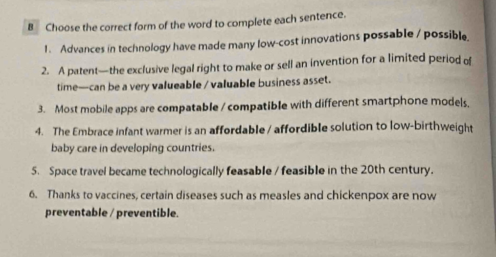 Choose the correct form of the word to complete each sentence. 
1. Advances in technology have made many low-cost innovations possable / possible. 
2. A patent—the exclusive legal right to make or sell an invention for a limited period of 
time—can be a very valueable / valuable business asset. 
3. Most mobile apps are compatable / compatible with different smartphone models, 
4. The Embrace infant warmer is an affordable / affordible solution to low-birthweight 
baby care in developing countries. 
5. Space travel became technologically feasable / feasible in the 20th century. 
6. Thanks to vaccines, certain diseases such as measles and chickenpox are now 
preventable / preventible.