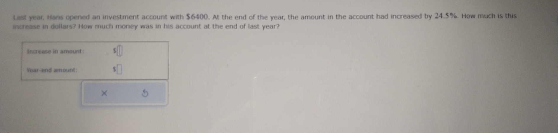 Last year, Hans opened an investment account with $6400. At the end of the year, the amount in the account had increased by 24.5%. How much is this 
increase in dollars? How much money was in his account at the end of last year? 
Increase in amount: || 
Year-end amount: $□
×